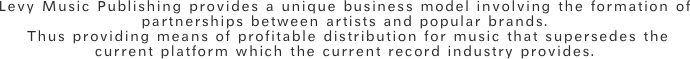 Levy Music Publishing provides a unique business model involving the formation of partnerships between artists and popular brands. Thus providing means of profitable distribution for music that supersedes the current platform which the current record industry provides. 